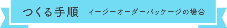 つくる手順  イージーオーダーパッケージの場合